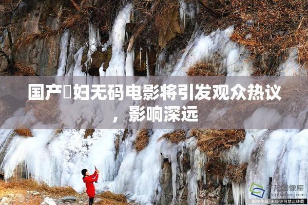 国产婬妇无码电影将引发观众热议，影响深远