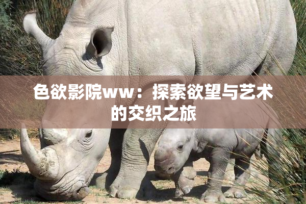 色欲影院ww：探索欲望与艺术的交织之旅