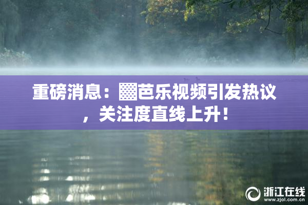 重磅消息：▓芭乐视频引发热议，关注度直线上升！