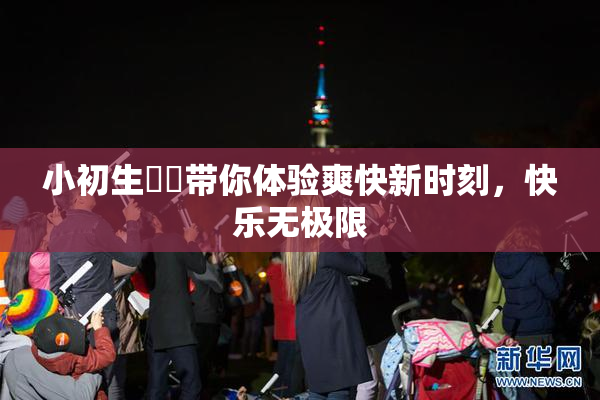小初生❌‌带你体验爽快新时刻，快乐无极限
