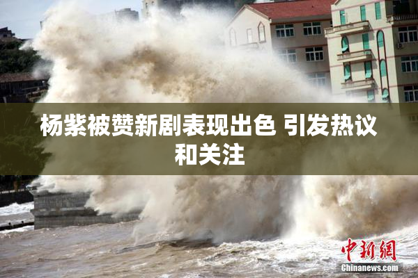 杨紫被赞新剧表现出色 引发热议和关注