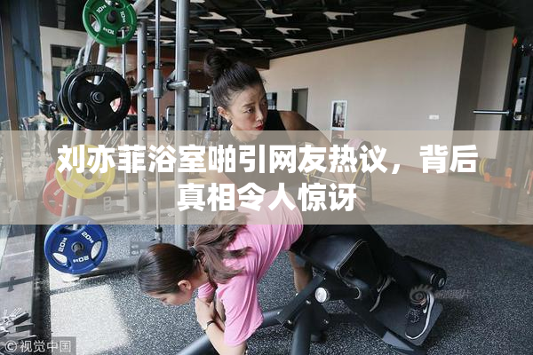 刘亦菲浴室啪引网友热议，背后真相令人惊讶