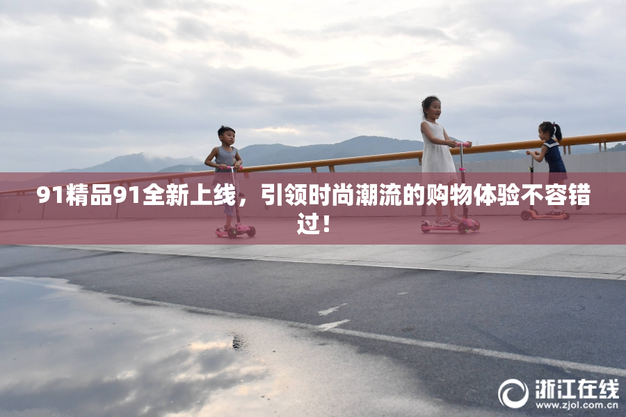 91精品91全新上线，引领时尚潮流的购物体验不容错过！