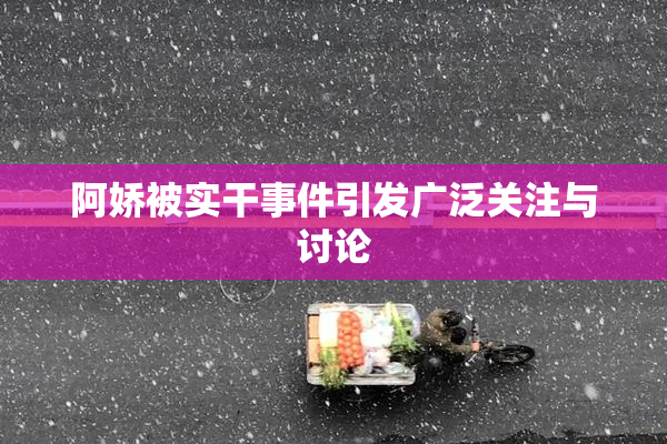 阿娇被实干事件引发广泛关注与讨论