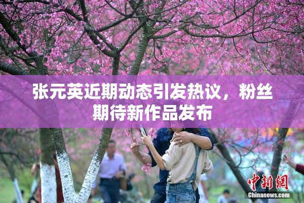 张元英近期动态引发热议，粉丝期待新作品发布