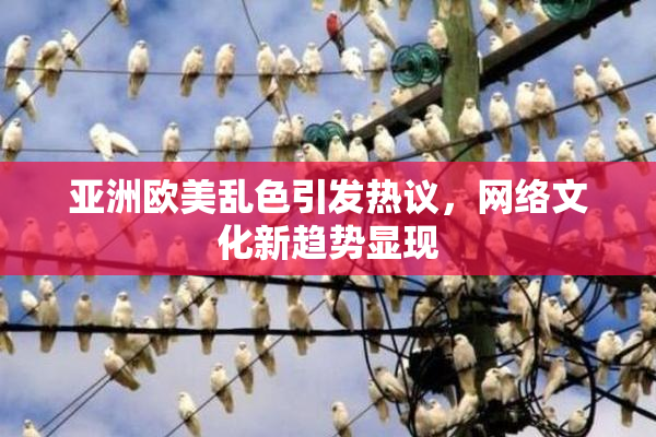 亚洲欧美乱色引发热议，网络文化新趋势显现