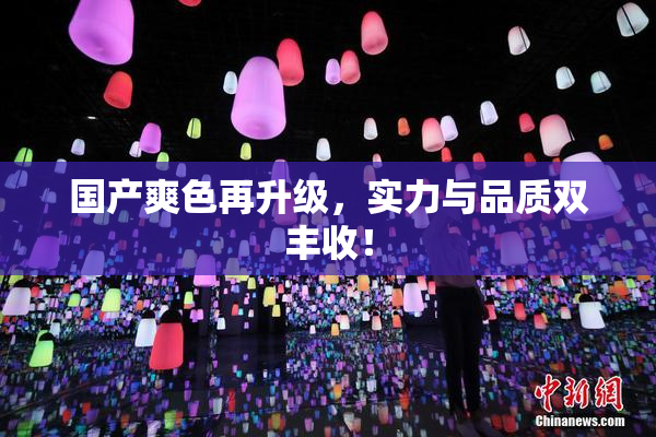 国产爽色再升级，实力与品质双丰收！