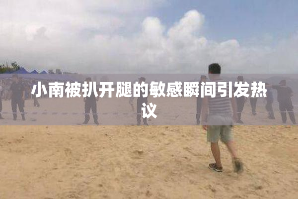 小南被扒开腿的敏感瞬间引发热议