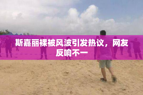 斯嘉丽裸被风波引发热议，网友反响不一