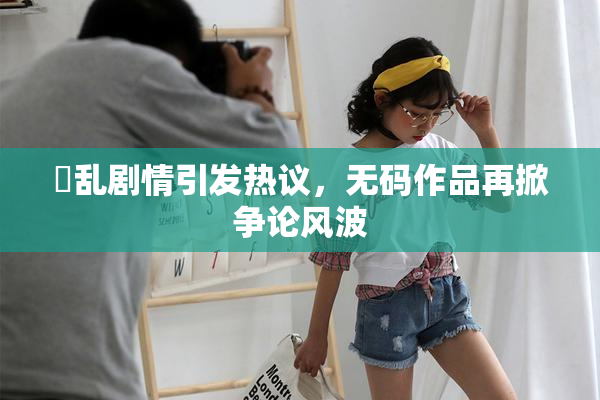 婬乱剧情引发热议，无码作品再掀争论风波
