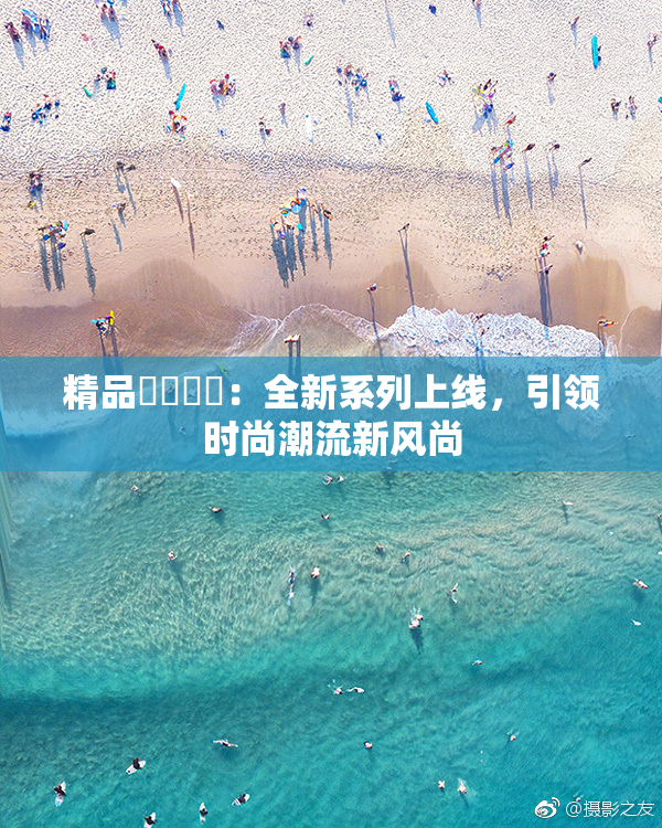 精品❌‌❌‌：全新系列上线，引领时尚潮流新风尚
