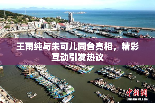 王雨纯与朱可儿同台亮相，精彩互动引发热议