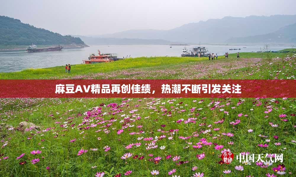 麻豆AV精品再创佳绩，热潮不断引发关注