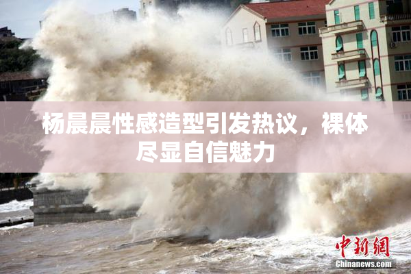 杨晨晨性感造型引发热议，裸体尽显自信魅力