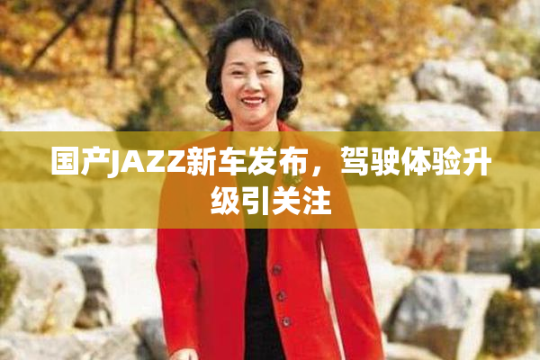 国产JAZZ新车发布，驾驶体验升级引关注