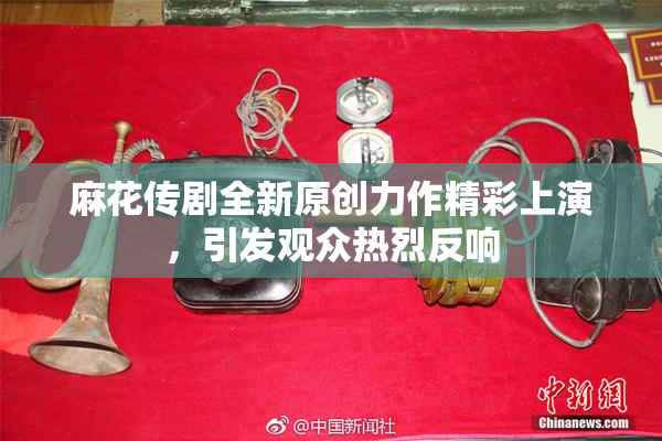 麻花传剧全新原创力作精彩上演，引发观众热烈反响