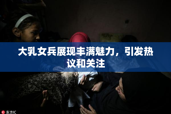 大乳女兵展现丰满魅力，引发热议和关注