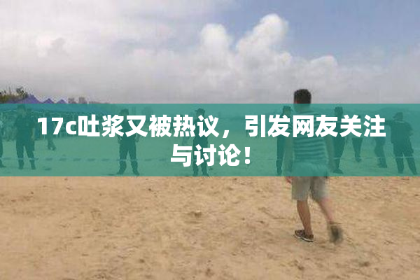 17c吐浆又被热议，引发网友关注与讨论！