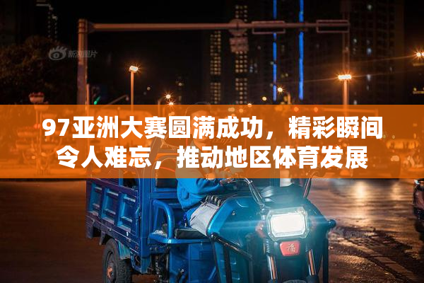 97亚洲大赛圆满成功，精彩瞬间令人难忘，推动地区体育发展