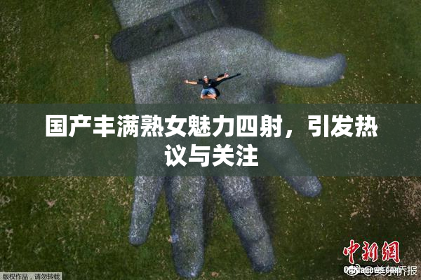 国产丰满熟女魅力四射，引发热议与关注