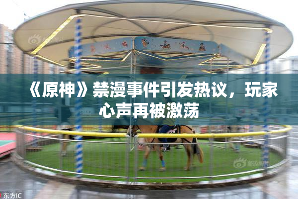 《原神》禁漫事件引发热议，玩家心声再被激荡