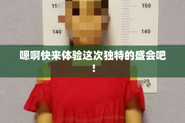 嗯啊快来体验这次独特的盛会吧！