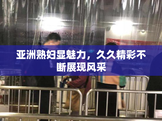 亚洲熟妇显魅力，久久精彩不断展现风采