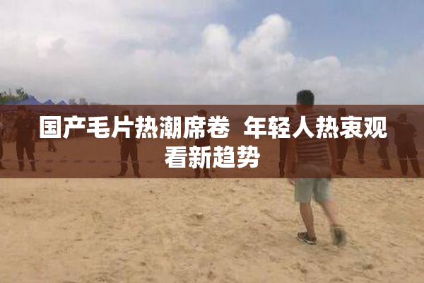 国产毛片热潮席卷  年轻人热衷观看新趋势