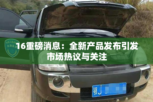 16重磅消息：全新产品发布引发市场热议与关注