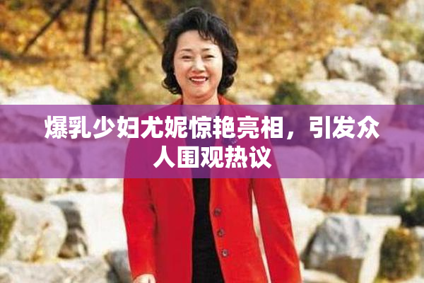 爆乳少妇尤妮惊艳亮相，引发众人围观热议