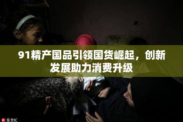 91精产国品引领国货崛起，创新发展助力消费升级