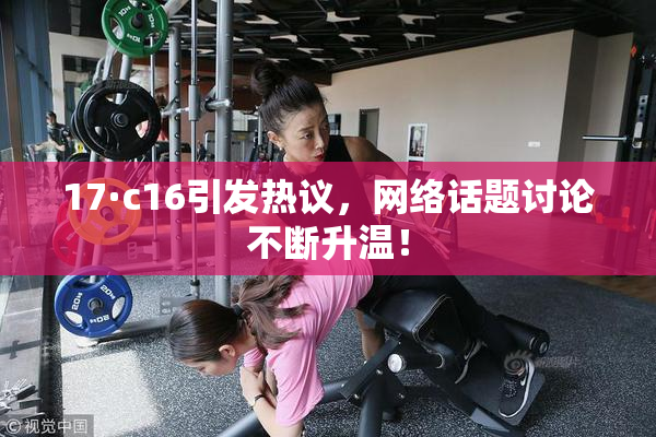 17·c16引发热议，网络话题讨论不断升温！