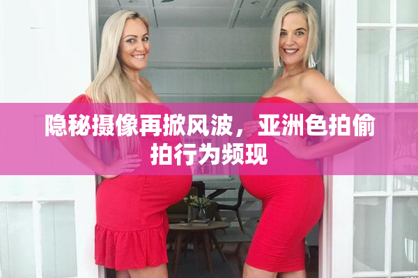 隐秘摄像再掀风波，亚洲色拍偷拍行为频现