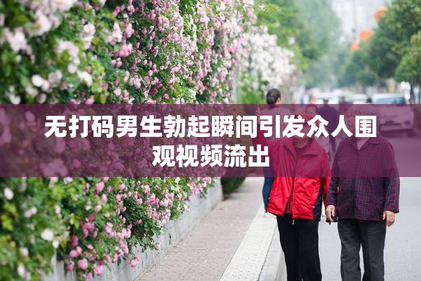 无打码男生勃起瞬间引发众人围观视频流出