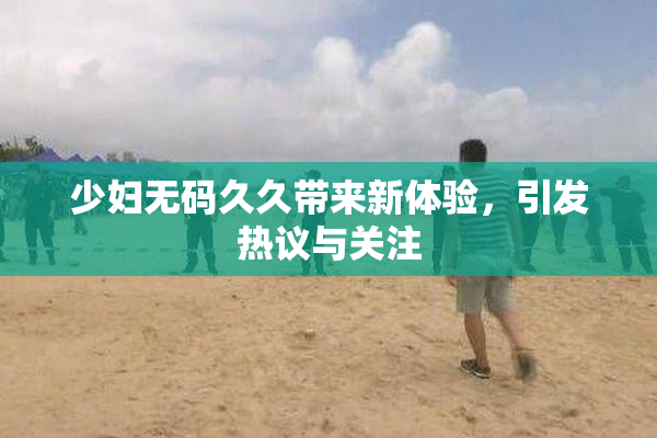 少妇无码久久带来新体验，引发热议与关注