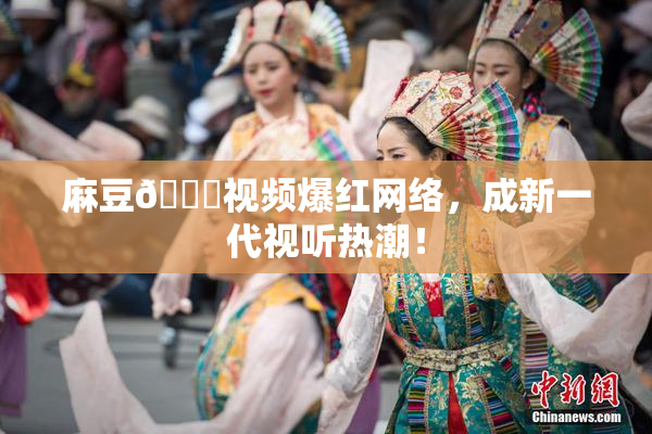 麻豆🔞视频爆红网络，成新一代视听热潮！