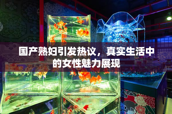 国产熟妇引发热议，真实生活中的女性魅力展现