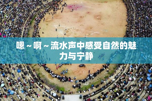 嗯～啊～流水声中感受自然的魅力与宁静