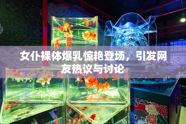 女仆裸体爆乳惊艳登场，引发网友热议与讨论