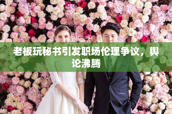 老板玩秘书引发职场伦理争议，舆论沸腾