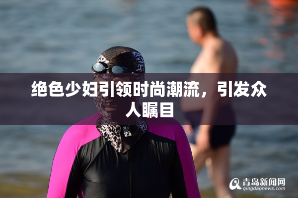绝色少妇引领时尚潮流，引发众人瞩目