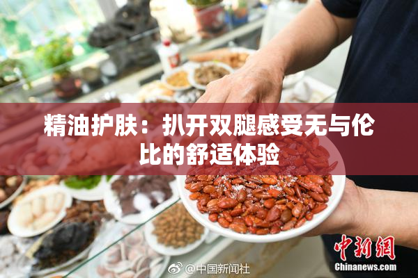 精油护肤：扒开双腿感受无与伦比的舒适体验
