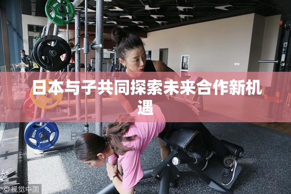 日本与子共同探索未来合作新机遇