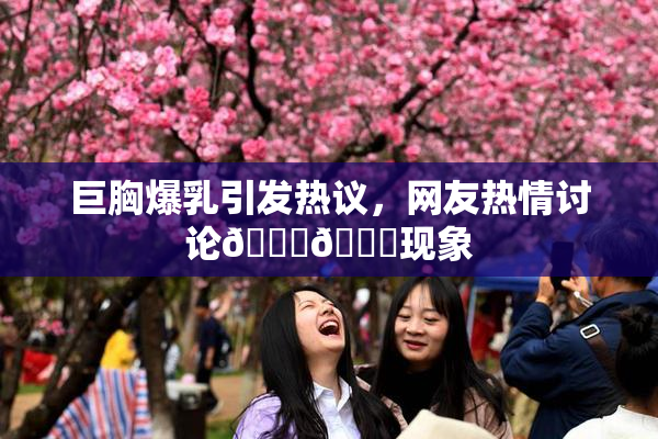 巨胸爆乳引发热议，网友热情讨论🔞🔞现象