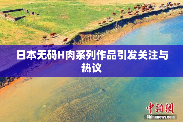 日本无码H肉系列作品引发关注与热议