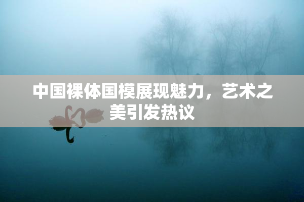 中国裸体国模展现魅力，艺术之美引发热议