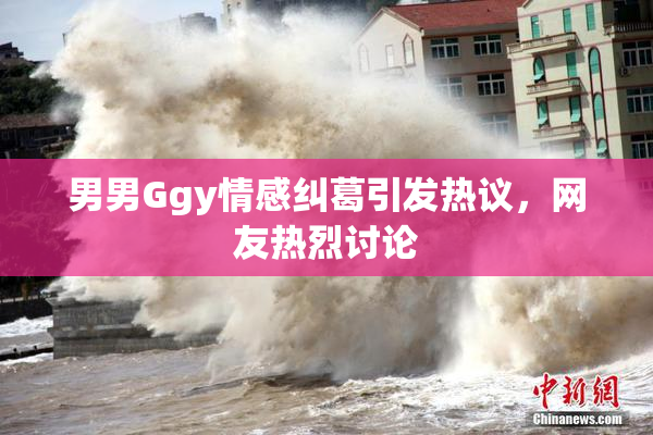 男男Ggy情感纠葛引发热议，网友热烈讨论
