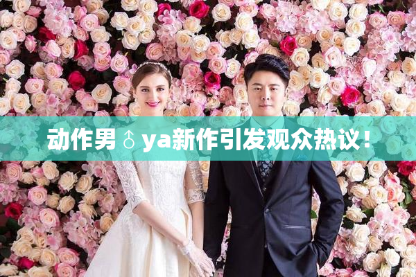 动作男♂ya新作引发观众热议！