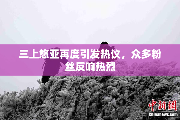 三上悠亚再度引发热议，众多粉丝反响热烈