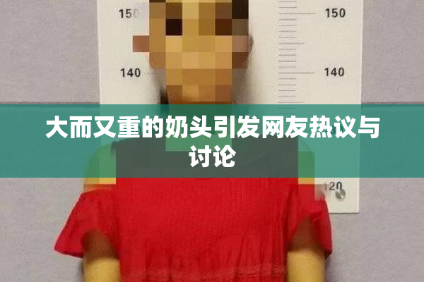 大而又重的奶头引发网友热议与讨论